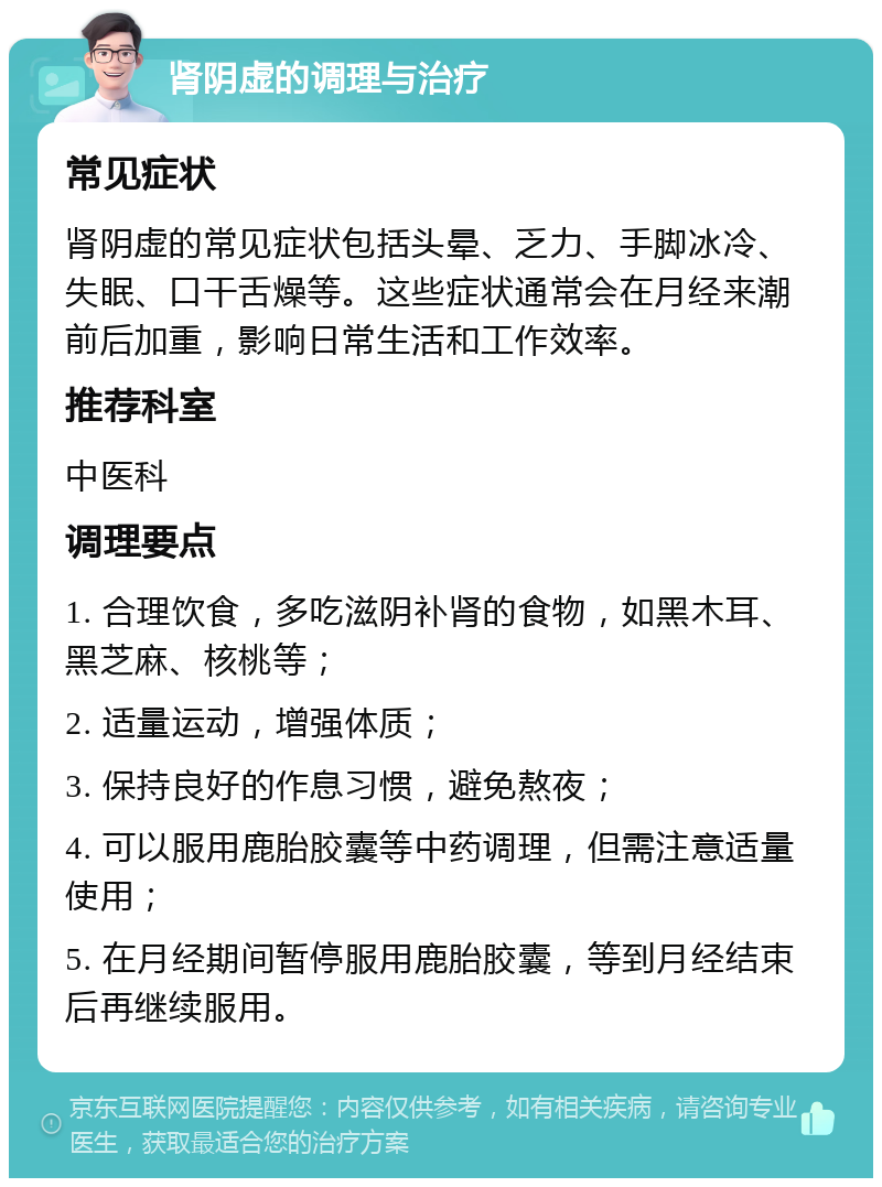 肾阴虚的调理与治疗 常见症状 肾阴虚的常见症状包括头晕、乏力、手脚冰冷、失眠、口干舌燥等。这些症状通常会在月经来潮前后加重，影响日常生活和工作效率。 推荐科室 中医科 调理要点 1. 合理饮食，多吃滋阴补肾的食物，如黑木耳、黑芝麻、核桃等； 2. 适量运动，增强体质； 3. 保持良好的作息习惯，避免熬夜； 4. 可以服用鹿胎胶囊等中药调理，但需注意适量使用； 5. 在月经期间暂停服用鹿胎胶囊，等到月经结束后再继续服用。