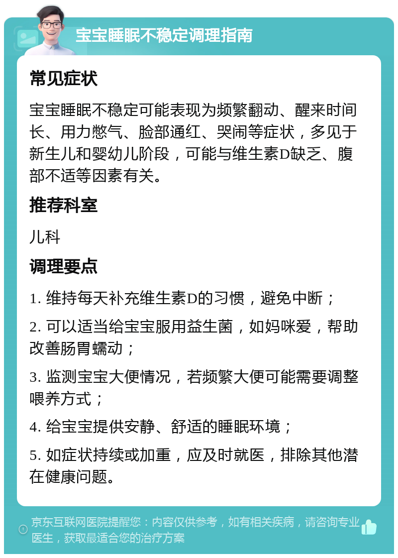 宝宝睡眠不稳定调理指南 常见症状 宝宝睡眠不稳定可能表现为频繁翻动、醒来时间长、用力憋气、脸部通红、哭闹等症状，多见于新生儿和婴幼儿阶段，可能与维生素D缺乏、腹部不适等因素有关。 推荐科室 儿科 调理要点 1. 维持每天补充维生素D的习惯，避免中断； 2. 可以适当给宝宝服用益生菌，如妈咪爱，帮助改善肠胃蠕动； 3. 监测宝宝大便情况，若频繁大便可能需要调整喂养方式； 4. 给宝宝提供安静、舒适的睡眠环境； 5. 如症状持续或加重，应及时就医，排除其他潜在健康问题。