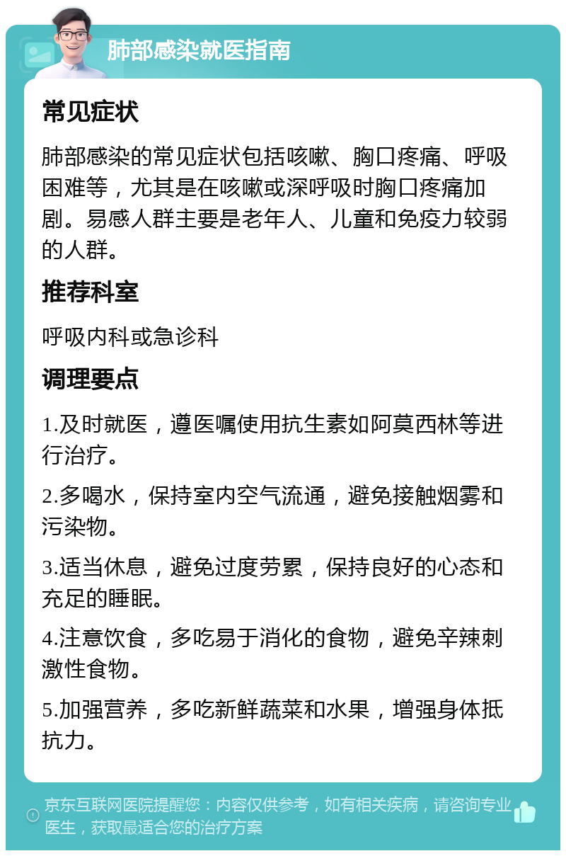 肺部感染就医指南 常见症状 肺部感染的常见症状包括咳嗽、胸口疼痛、呼吸困难等，尤其是在咳嗽或深呼吸时胸口疼痛加剧。易感人群主要是老年人、儿童和免疫力较弱的人群。 推荐科室 呼吸内科或急诊科 调理要点 1.及时就医，遵医嘱使用抗生素如阿莫西林等进行治疗。 2.多喝水，保持室内空气流通，避免接触烟雾和污染物。 3.适当休息，避免过度劳累，保持良好的心态和充足的睡眠。 4.注意饮食，多吃易于消化的食物，避免辛辣刺激性食物。 5.加强营养，多吃新鲜蔬菜和水果，增强身体抵抗力。