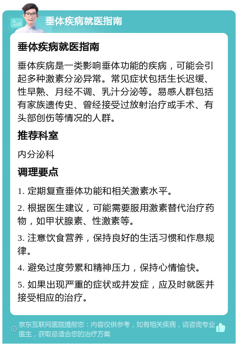 垂体疾病就医指南 垂体疾病就医指南 垂体疾病是一类影响垂体功能的疾病，可能会引起多种激素分泌异常。常见症状包括生长迟缓、性早熟、月经不调、乳汁分泌等。易感人群包括有家族遗传史、曾经接受过放射治疗或手术、有头部创伤等情况的人群。 推荐科室 内分泌科 调理要点 1. 定期复查垂体功能和相关激素水平。 2. 根据医生建议，可能需要服用激素替代治疗药物，如甲状腺素、性激素等。 3. 注意饮食营养，保持良好的生活习惯和作息规律。 4. 避免过度劳累和精神压力，保持心情愉快。 5. 如果出现严重的症状或并发症，应及时就医并接受相应的治疗。