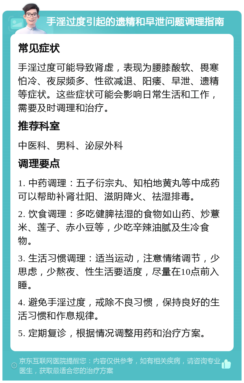 手淫过度引起的遗精和早泄问题调理指南 常见症状 手淫过度可能导致肾虚，表现为腰膝酸软、畏寒怕冷、夜尿频多、性欲减退、阳痿、早泄、遗精等症状。这些症状可能会影响日常生活和工作，需要及时调理和治疗。 推荐科室 中医科、男科、泌尿外科 调理要点 1. 中药调理：五子衍宗丸、知柏地黄丸等中成药可以帮助补肾壮阳、滋阴降火、祛湿排毒。 2. 饮食调理：多吃健脾祛湿的食物如山药、炒薏米、莲子、赤小豆等，少吃辛辣油腻及生冷食物。 3. 生活习惯调理：适当运动，注意情绪调节，少思虑，少熬夜、性生活要适度，尽量在10点前入睡。 4. 避免手淫过度，戒除不良习惯，保持良好的生活习惯和作息规律。 5. 定期复诊，根据情况调整用药和治疗方案。