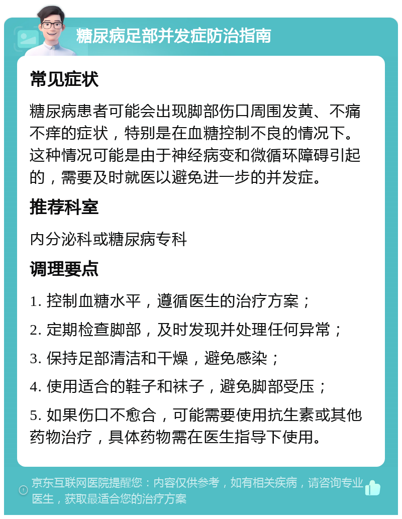 糖尿病足部并发症防治指南 常见症状 糖尿病患者可能会出现脚部伤口周围发黄、不痛不痒的症状，特别是在血糖控制不良的情况下。这种情况可能是由于神经病变和微循环障碍引起的，需要及时就医以避免进一步的并发症。 推荐科室 内分泌科或糖尿病专科 调理要点 1. 控制血糖水平，遵循医生的治疗方案； 2. 定期检查脚部，及时发现并处理任何异常； 3. 保持足部清洁和干燥，避免感染； 4. 使用适合的鞋子和袜子，避免脚部受压； 5. 如果伤口不愈合，可能需要使用抗生素或其他药物治疗，具体药物需在医生指导下使用。