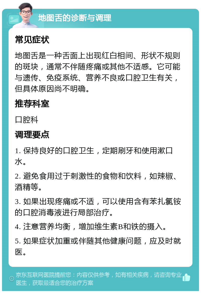 地图舌的诊断与调理 常见症状 地图舌是一种舌面上出现红白相间、形状不规则的斑块，通常不伴随疼痛或其他不适感。它可能与遗传、免疫系统、营养不良或口腔卫生有关，但具体原因尚不明确。 推荐科室 口腔科 调理要点 1. 保持良好的口腔卫生，定期刷牙和使用漱口水。 2. 避免食用过于刺激性的食物和饮料，如辣椒、酒精等。 3. 如果出现疼痛或不适，可以使用含有苯扎氯铵的口腔消毒液进行局部治疗。 4. 注意营养均衡，增加维生素B和铁的摄入。 5. 如果症状加重或伴随其他健康问题，应及时就医。