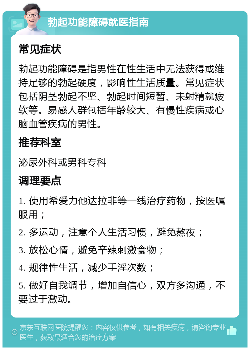 勃起功能障碍就医指南 常见症状 勃起功能障碍是指男性在性生活中无法获得或维持足够的勃起硬度，影响性生活质量。常见症状包括阴茎勃起不坚、勃起时间短暂、未射精就疲软等。易感人群包括年龄较大、有慢性疾病或心脑血管疾病的男性。 推荐科室 泌尿外科或男科专科 调理要点 1. 使用希爱力他达拉非等一线治疗药物，按医嘱服用； 2. 多运动，注意个人生活习惯，避免熬夜； 3. 放松心情，避免辛辣刺激食物； 4. 规律性生活，减少手淫次数； 5. 做好自我调节，增加自信心，双方多沟通，不要过于激动。