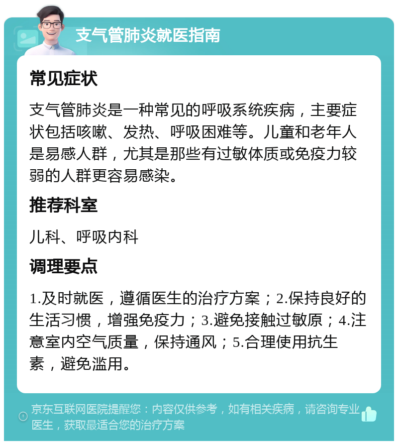 支气管肺炎就医指南 常见症状 支气管肺炎是一种常见的呼吸系统疾病，主要症状包括咳嗽、发热、呼吸困难等。儿童和老年人是易感人群，尤其是那些有过敏体质或免疫力较弱的人群更容易感染。 推荐科室 儿科、呼吸内科 调理要点 1.及时就医，遵循医生的治疗方案；2.保持良好的生活习惯，增强免疫力；3.避免接触过敏原；4.注意室内空气质量，保持通风；5.合理使用抗生素，避免滥用。