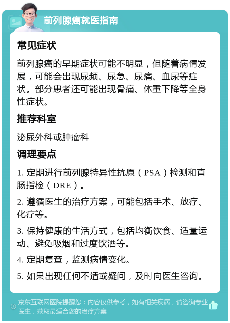 前列腺癌就医指南 常见症状 前列腺癌的早期症状可能不明显，但随着病情发展，可能会出现尿频、尿急、尿痛、血尿等症状。部分患者还可能出现骨痛、体重下降等全身性症状。 推荐科室 泌尿外科或肿瘤科 调理要点 1. 定期进行前列腺特异性抗原（PSA）检测和直肠指检（DRE）。 2. 遵循医生的治疗方案，可能包括手术、放疗、化疗等。 3. 保持健康的生活方式，包括均衡饮食、适量运动、避免吸烟和过度饮酒等。 4. 定期复查，监测病情变化。 5. 如果出现任何不适或疑问，及时向医生咨询。