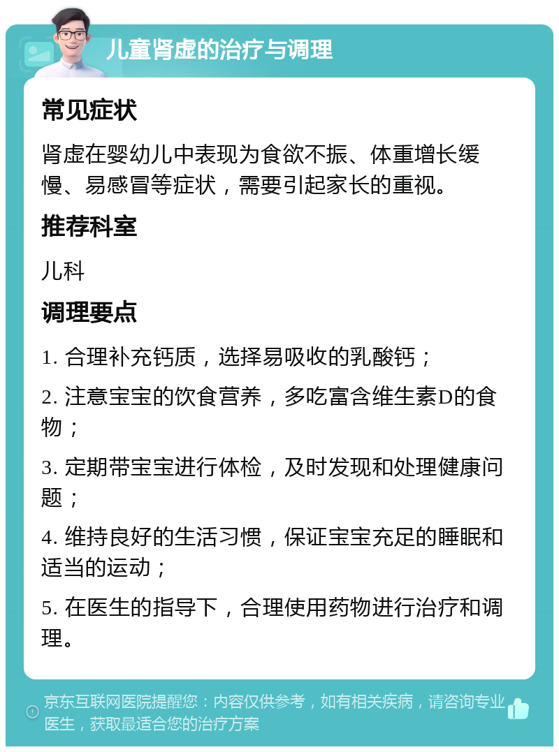 儿童肾虚的治疗与调理 常见症状 肾虚在婴幼儿中表现为食欲不振、体重增长缓慢、易感冒等症状，需要引起家长的重视。 推荐科室 儿科 调理要点 1. 合理补充钙质，选择易吸收的乳酸钙； 2. 注意宝宝的饮食营养，多吃富含维生素D的食物； 3. 定期带宝宝进行体检，及时发现和处理健康问题； 4. 维持良好的生活习惯，保证宝宝充足的睡眠和适当的运动； 5. 在医生的指导下，合理使用药物进行治疗和调理。