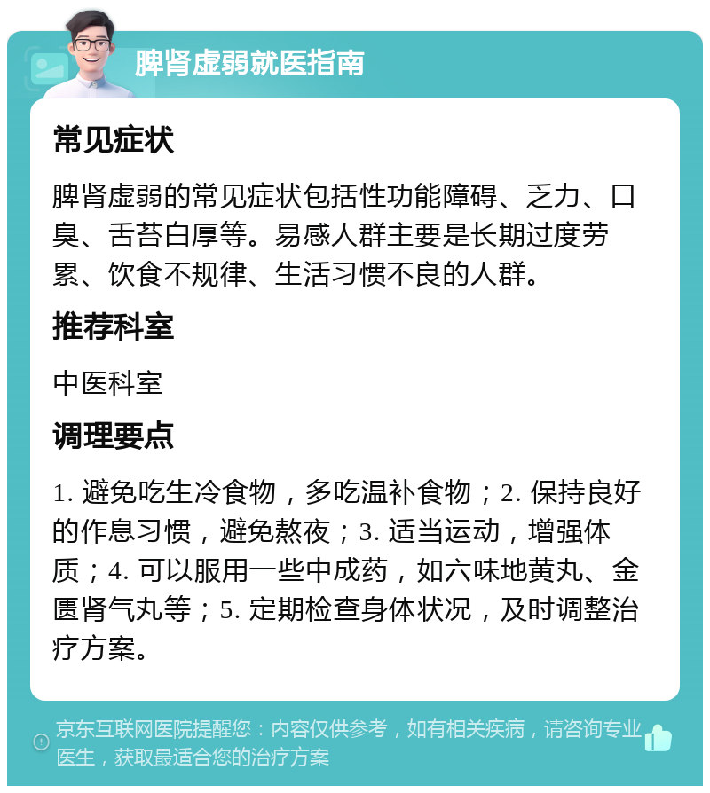 脾肾虚弱就医指南 常见症状 脾肾虚弱的常见症状包括性功能障碍、乏力、口臭、舌苔白厚等。易感人群主要是长期过度劳累、饮食不规律、生活习惯不良的人群。 推荐科室 中医科室 调理要点 1. 避免吃生冷食物，多吃温补食物；2. 保持良好的作息习惯，避免熬夜；3. 适当运动，增强体质；4. 可以服用一些中成药，如六味地黄丸、金匮肾气丸等；5. 定期检查身体状况，及时调整治疗方案。