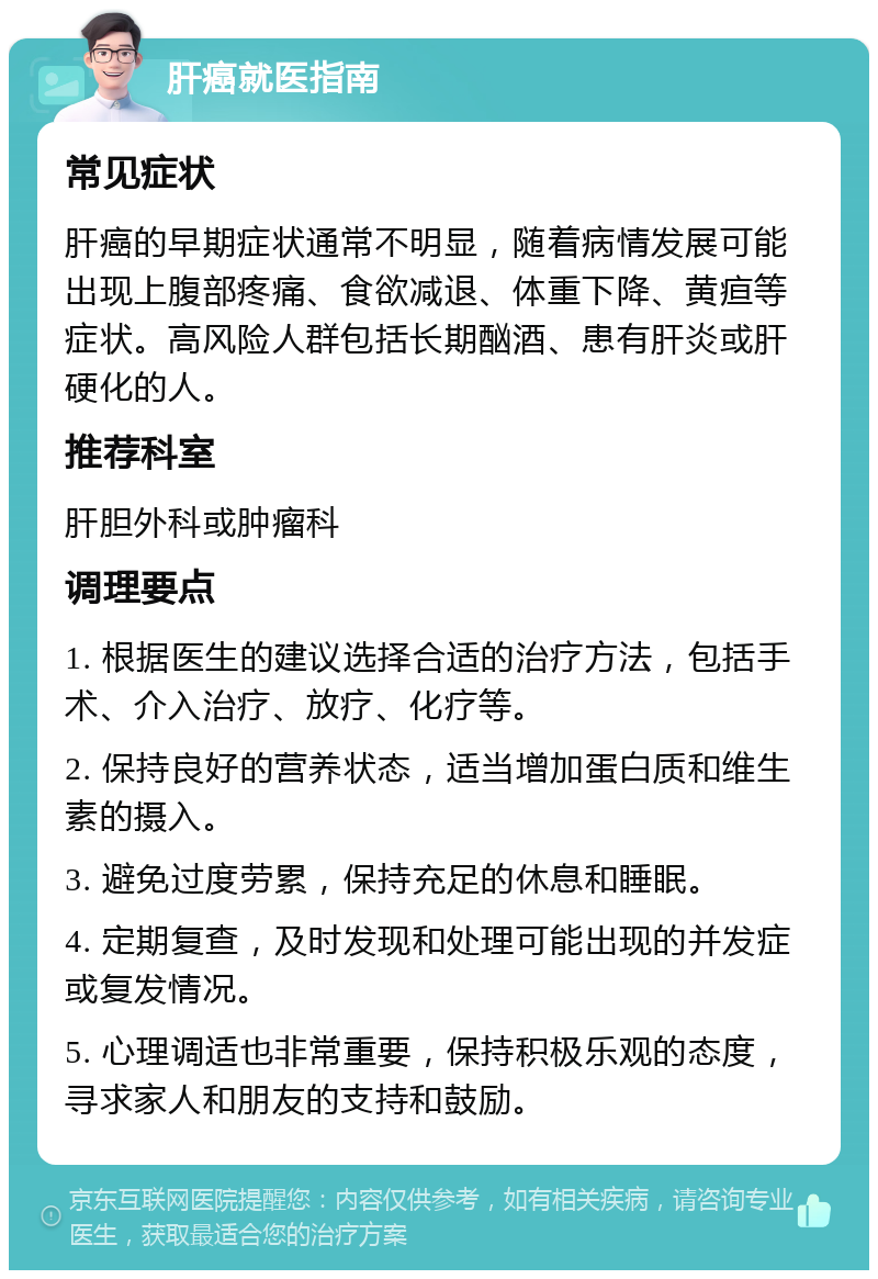 肝癌就医指南 常见症状 肝癌的早期症状通常不明显，随着病情发展可能出现上腹部疼痛、食欲减退、体重下降、黄疸等症状。高风险人群包括长期酗酒、患有肝炎或肝硬化的人。 推荐科室 肝胆外科或肿瘤科 调理要点 1. 根据医生的建议选择合适的治疗方法，包括手术、介入治疗、放疗、化疗等。 2. 保持良好的营养状态，适当增加蛋白质和维生素的摄入。 3. 避免过度劳累，保持充足的休息和睡眠。 4. 定期复查，及时发现和处理可能出现的并发症或复发情况。 5. 心理调适也非常重要，保持积极乐观的态度，寻求家人和朋友的支持和鼓励。