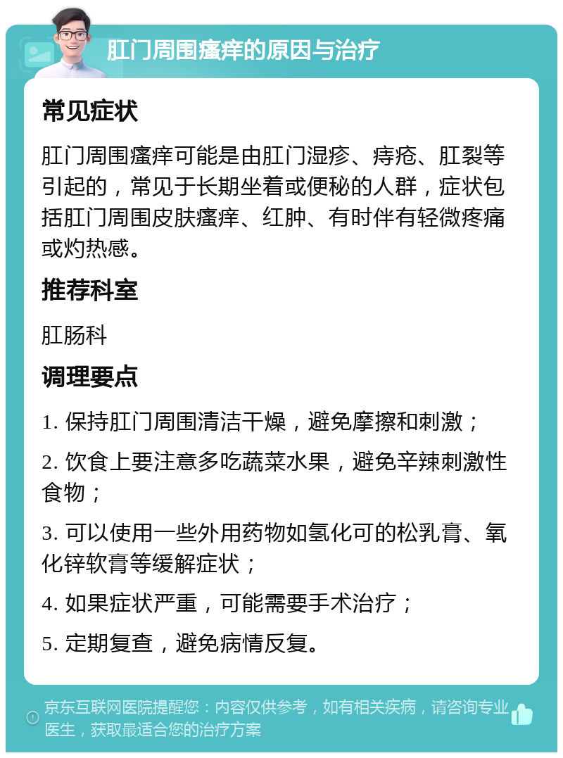 肛门周围瘙痒的原因与治疗 常见症状 肛门周围瘙痒可能是由肛门湿疹、痔疮、肛裂等引起的，常见于长期坐着或便秘的人群，症状包括肛门周围皮肤瘙痒、红肿、有时伴有轻微疼痛或灼热感。 推荐科室 肛肠科 调理要点 1. 保持肛门周围清洁干燥，避免摩擦和刺激； 2. 饮食上要注意多吃蔬菜水果，避免辛辣刺激性食物； 3. 可以使用一些外用药物如氢化可的松乳膏、氧化锌软膏等缓解症状； 4. 如果症状严重，可能需要手术治疗； 5. 定期复查，避免病情反复。