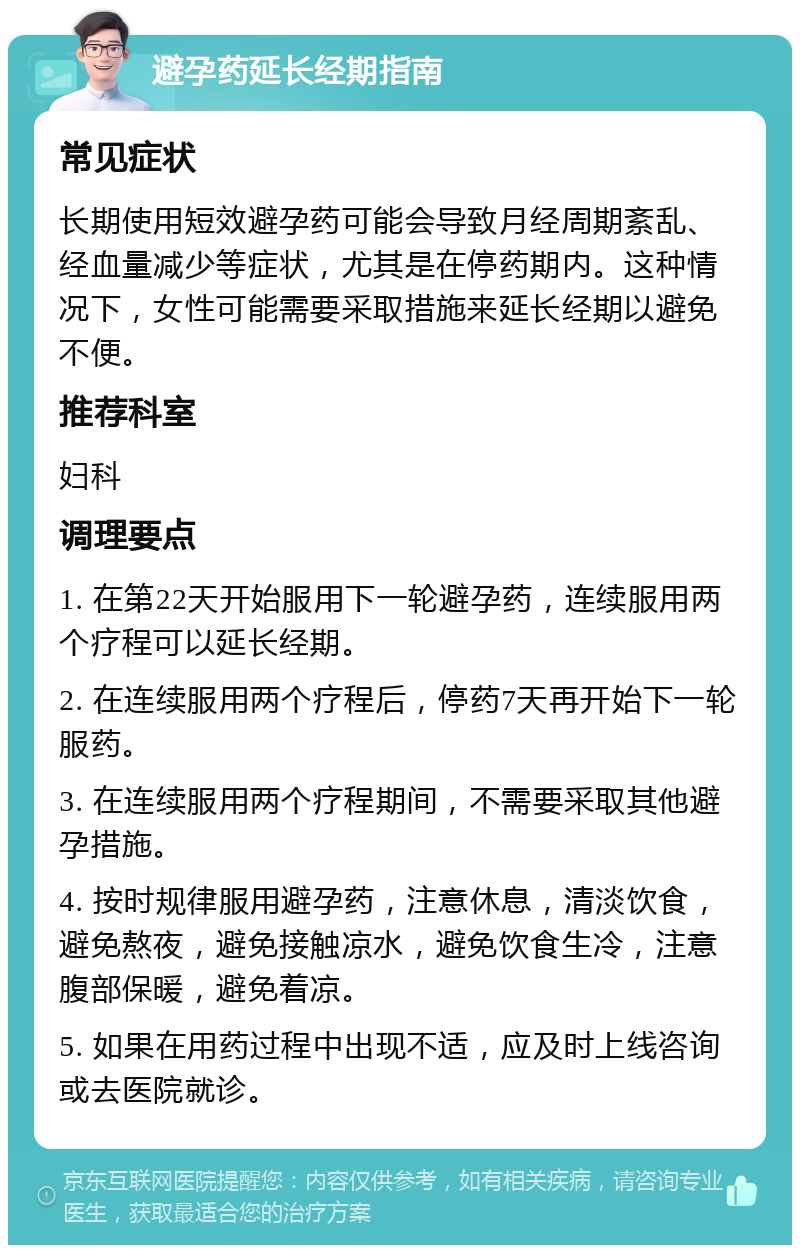 避孕药延长经期指南 常见症状 长期使用短效避孕药可能会导致月经周期紊乱、经血量减少等症状，尤其是在停药期内。这种情况下，女性可能需要采取措施来延长经期以避免不便。 推荐科室 妇科 调理要点 1. 在第22天开始服用下一轮避孕药，连续服用两个疗程可以延长经期。 2. 在连续服用两个疗程后，停药7天再开始下一轮服药。 3. 在连续服用两个疗程期间，不需要采取其他避孕措施。 4. 按时规律服用避孕药，注意休息，清淡饮食，避免熬夜，避免接触凉水，避免饮食生冷，注意腹部保暖，避免着凉。 5. 如果在用药过程中出现不适，应及时上线咨询或去医院就诊。