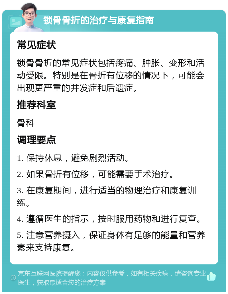 锁骨骨折的治疗与康复指南 常见症状 锁骨骨折的常见症状包括疼痛、肿胀、变形和活动受限。特别是在骨折有位移的情况下，可能会出现更严重的并发症和后遗症。 推荐科室 骨科 调理要点 1. 保持休息，避免剧烈活动。 2. 如果骨折有位移，可能需要手术治疗。 3. 在康复期间，进行适当的物理治疗和康复训练。 4. 遵循医生的指示，按时服用药物和进行复查。 5. 注意营养摄入，保证身体有足够的能量和营养素来支持康复。