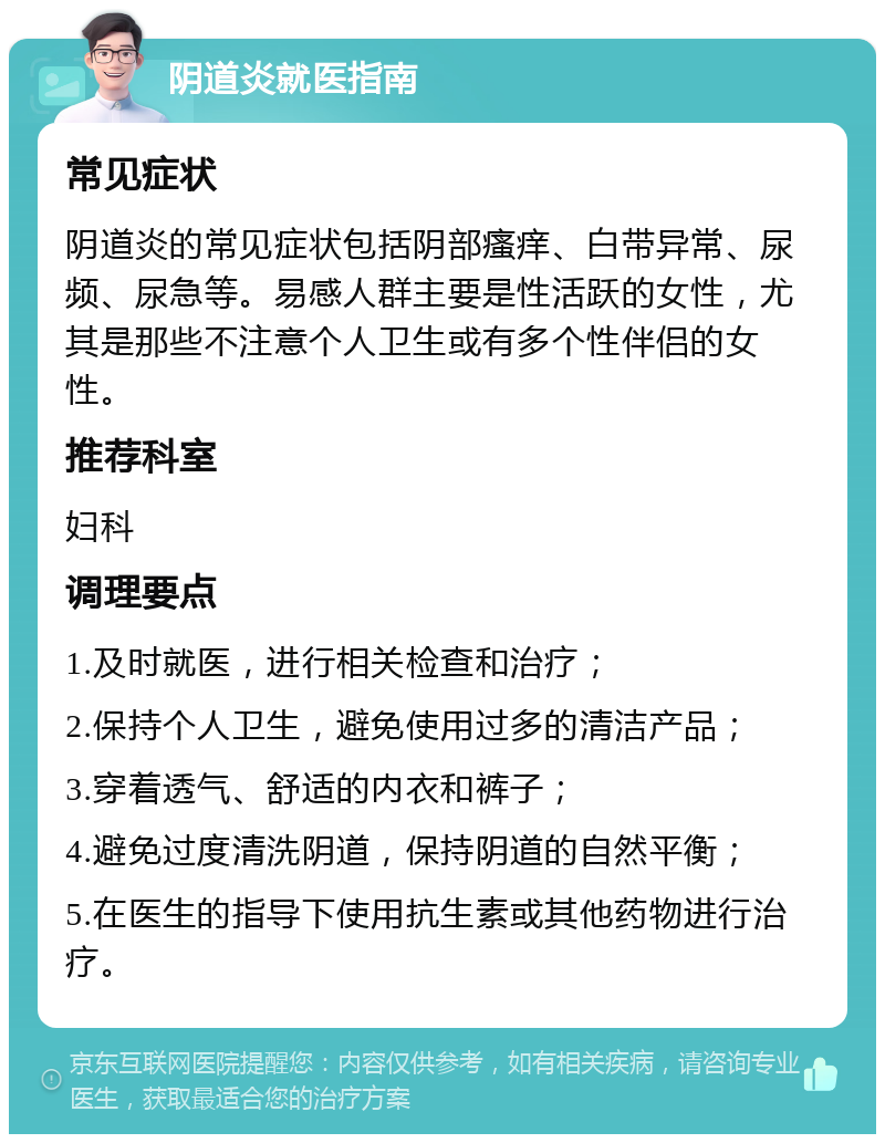 阴道炎就医指南 常见症状 阴道炎的常见症状包括阴部瘙痒、白带异常、尿频、尿急等。易感人群主要是性活跃的女性，尤其是那些不注意个人卫生或有多个性伴侣的女性。 推荐科室 妇科 调理要点 1.及时就医，进行相关检查和治疗； 2.保持个人卫生，避免使用过多的清洁产品； 3.穿着透气、舒适的内衣和裤子； 4.避免过度清洗阴道，保持阴道的自然平衡； 5.在医生的指导下使用抗生素或其他药物进行治疗。