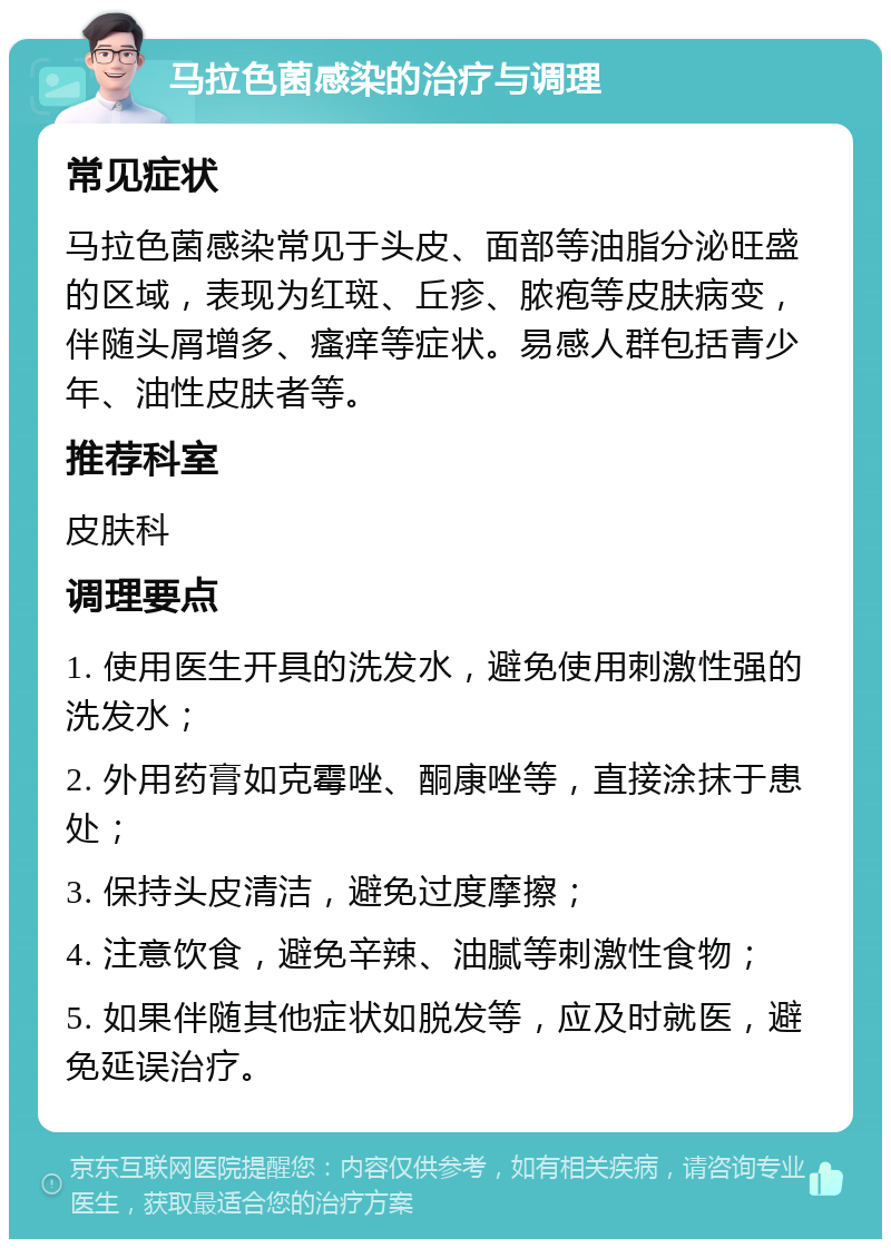 马拉色菌感染的治疗与调理 常见症状 马拉色菌感染常见于头皮、面部等油脂分泌旺盛的区域，表现为红斑、丘疹、脓疱等皮肤病变，伴随头屑增多、瘙痒等症状。易感人群包括青少年、油性皮肤者等。 推荐科室 皮肤科 调理要点 1. 使用医生开具的洗发水，避免使用刺激性强的洗发水； 2. 外用药膏如克霉唑、酮康唑等，直接涂抹于患处； 3. 保持头皮清洁，避免过度摩擦； 4. 注意饮食，避免辛辣、油腻等刺激性食物； 5. 如果伴随其他症状如脱发等，应及时就医，避免延误治疗。