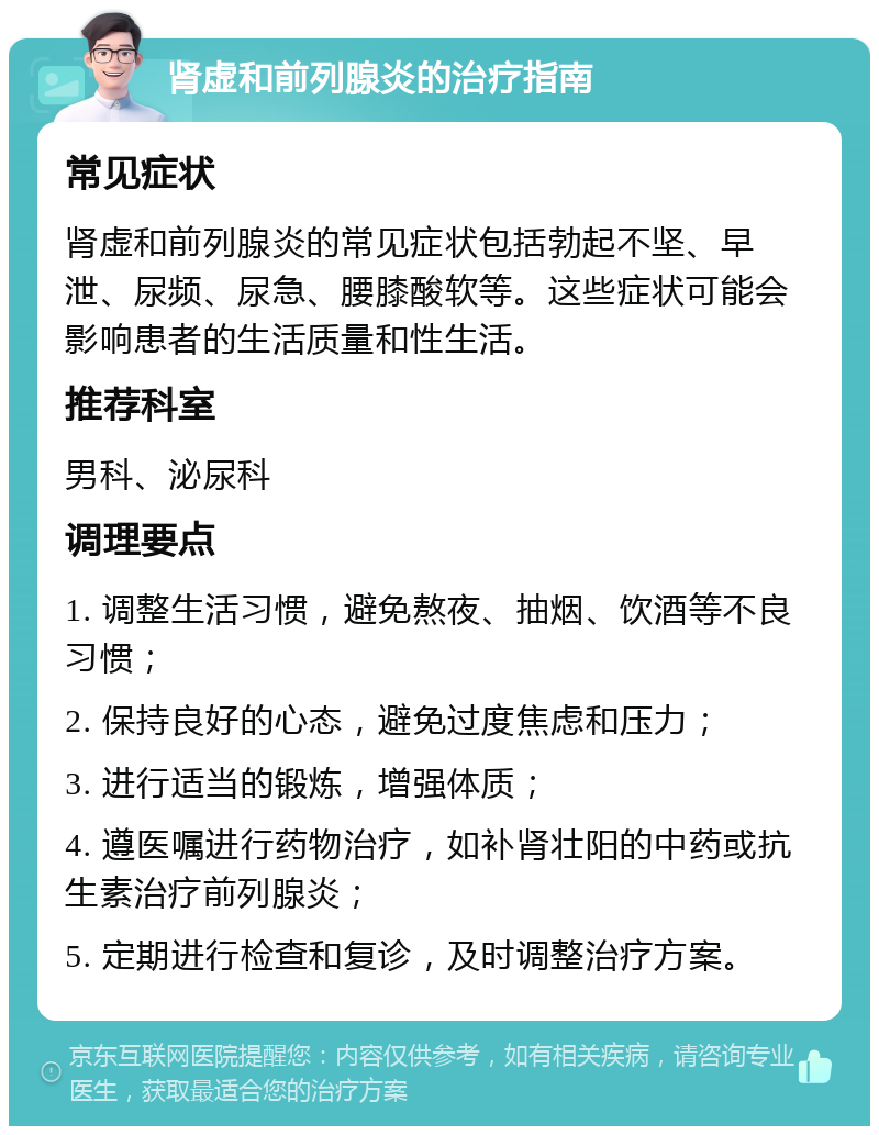 肾虚和前列腺炎的治疗指南 常见症状 肾虚和前列腺炎的常见症状包括勃起不坚、早泄、尿频、尿急、腰膝酸软等。这些症状可能会影响患者的生活质量和性生活。 推荐科室 男科、泌尿科 调理要点 1. 调整生活习惯，避免熬夜、抽烟、饮酒等不良习惯； 2. 保持良好的心态，避免过度焦虑和压力； 3. 进行适当的锻炼，增强体质； 4. 遵医嘱进行药物治疗，如补肾壮阳的中药或抗生素治疗前列腺炎； 5. 定期进行检查和复诊，及时调整治疗方案。