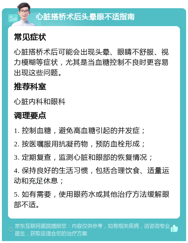 心脏搭桥术后头晕眼不适指南 常见症状 心脏搭桥术后可能会出现头晕、眼睛不舒服、视力模糊等症状，尤其是当血糖控制不良时更容易出现这些问题。 推荐科室 心脏内科和眼科 调理要点 1. 控制血糖，避免高血糖引起的并发症； 2. 按医嘱服用抗凝药物，预防血栓形成； 3. 定期复查，监测心脏和眼部的恢复情况； 4. 保持良好的生活习惯，包括合理饮食、适量运动和充足休息； 5. 如有需要，使用眼药水或其他治疗方法缓解眼部不适。