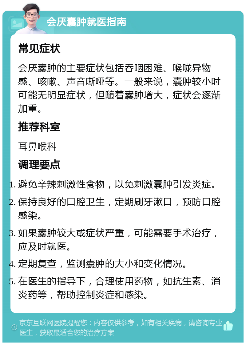 会厌囊肿就医指南 常见症状 会厌囊肿的主要症状包括吞咽困难、喉咙异物感、咳嗽、声音嘶哑等。一般来说，囊肿较小时可能无明显症状，但随着囊肿增大，症状会逐渐加重。 推荐科室 耳鼻喉科 调理要点 避免辛辣刺激性食物，以免刺激囊肿引发炎症。 保持良好的口腔卫生，定期刷牙漱口，预防口腔感染。 如果囊肿较大或症状严重，可能需要手术治疗，应及时就医。 定期复查，监测囊肿的大小和变化情况。 在医生的指导下，合理使用药物，如抗生素、消炎药等，帮助控制炎症和感染。