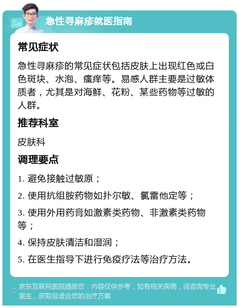 急性寻麻疹就医指南 常见症状 急性寻麻疹的常见症状包括皮肤上出现红色或白色斑块、水泡、瘙痒等。易感人群主要是过敏体质者，尤其是对海鲜、花粉、某些药物等过敏的人群。 推荐科室 皮肤科 调理要点 1. 避免接触过敏原； 2. 使用抗组胺药物如扑尔敏、氯雷他定等； 3. 使用外用药膏如激素类药物、非激素类药物等； 4. 保持皮肤清洁和湿润； 5. 在医生指导下进行免疫疗法等治疗方法。