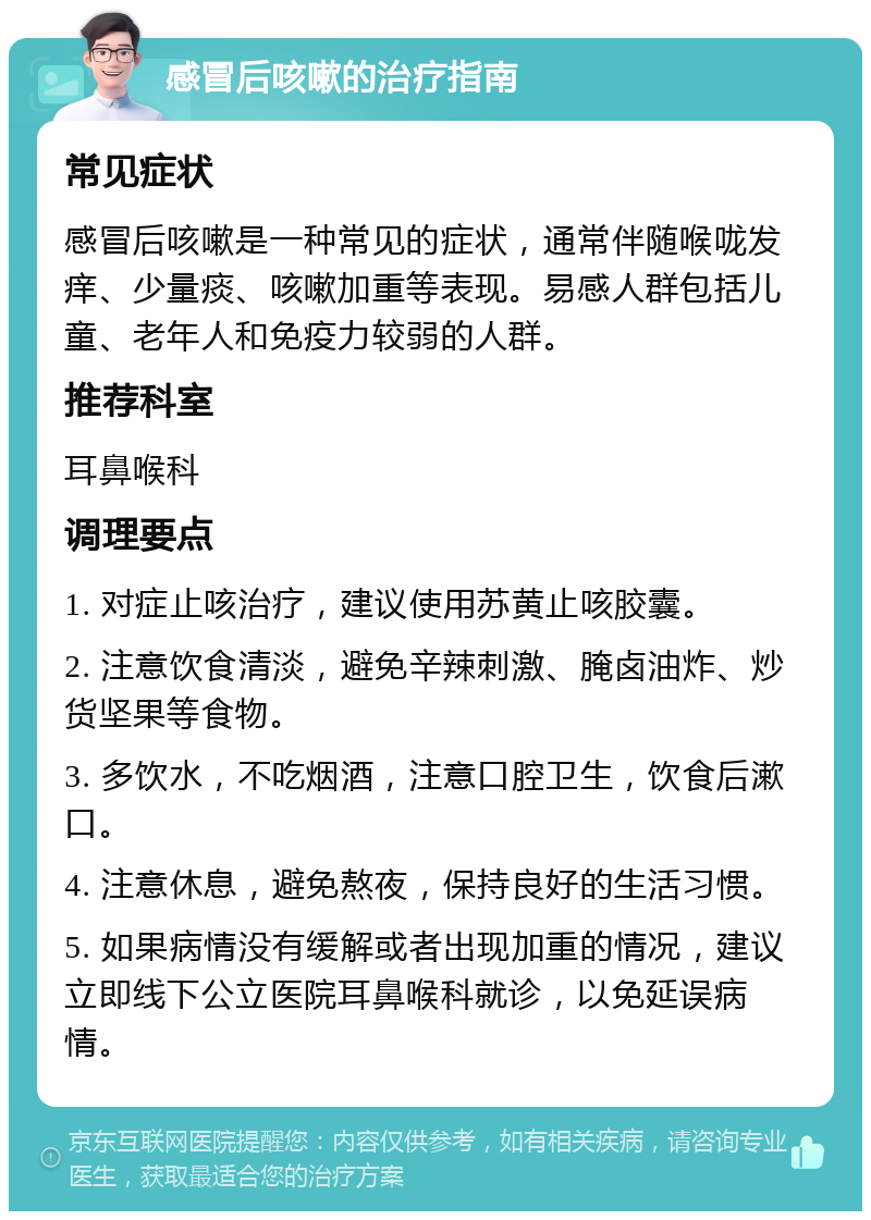 感冒后咳嗽的治疗指南 常见症状 感冒后咳嗽是一种常见的症状，通常伴随喉咙发痒、少量痰、咳嗽加重等表现。易感人群包括儿童、老年人和免疫力较弱的人群。 推荐科室 耳鼻喉科 调理要点 1. 对症止咳治疗，建议使用苏黄止咳胶囊。 2. 注意饮食清淡，避免辛辣刺激、腌卤油炸、炒货坚果等食物。 3. 多饮水，不吃烟酒，注意口腔卫生，饮食后漱口。 4. 注意休息，避免熬夜，保持良好的生活习惯。 5. 如果病情没有缓解或者出现加重的情况，建议立即线下公立医院耳鼻喉科就诊，以免延误病情。