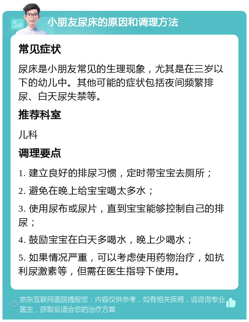 小朋友尿床的原因和调理方法 常见症状 尿床是小朋友常见的生理现象，尤其是在三岁以下的幼儿中。其他可能的症状包括夜间频繁排尿、白天尿失禁等。 推荐科室 儿科 调理要点 1. 建立良好的排尿习惯，定时带宝宝去厕所； 2. 避免在晚上给宝宝喝太多水； 3. 使用尿布或尿片，直到宝宝能够控制自己的排尿； 4. 鼓励宝宝在白天多喝水，晚上少喝水； 5. 如果情况严重，可以考虑使用药物治疗，如抗利尿激素等，但需在医生指导下使用。