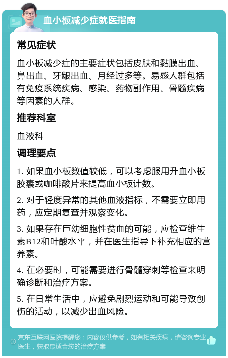 血小板减少症就医指南 常见症状 血小板减少症的主要症状包括皮肤和黏膜出血、鼻出血、牙龈出血、月经过多等。易感人群包括有免疫系统疾病、感染、药物副作用、骨髓疾病等因素的人群。 推荐科室 血液科 调理要点 1. 如果血小板数值较低，可以考虑服用升血小板胶囊或咖啡酸片来提高血小板计数。 2. 对于轻度异常的其他血液指标，不需要立即用药，应定期复查并观察变化。 3. 如果存在巨幼细胞性贫血的可能，应检查维生素B12和叶酸水平，并在医生指导下补充相应的营养素。 4. 在必要时，可能需要进行骨髓穿刺等检查来明确诊断和治疗方案。 5. 在日常生活中，应避免剧烈运动和可能导致创伤的活动，以减少出血风险。