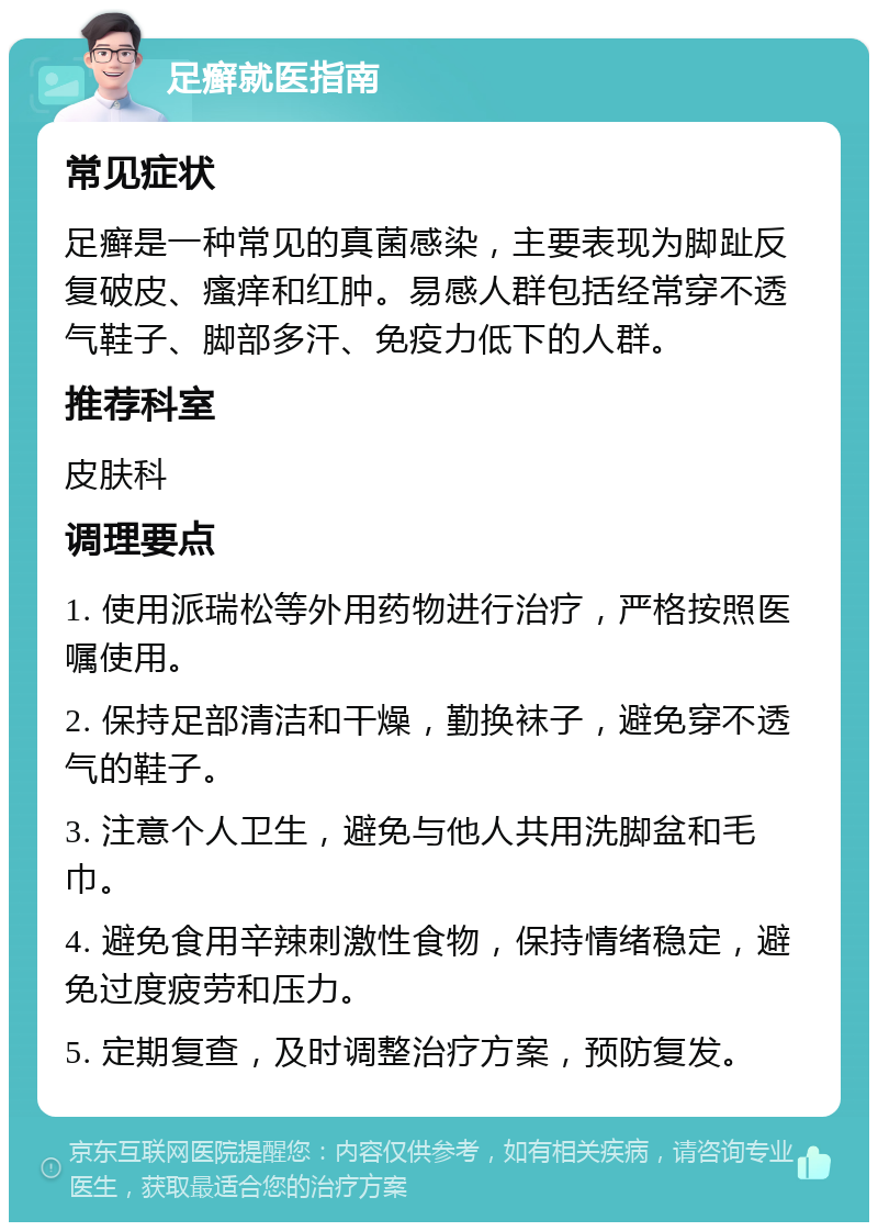 足癣就医指南 常见症状 足癣是一种常见的真菌感染，主要表现为脚趾反复破皮、瘙痒和红肿。易感人群包括经常穿不透气鞋子、脚部多汗、免疫力低下的人群。 推荐科室 皮肤科 调理要点 1. 使用派瑞松等外用药物进行治疗，严格按照医嘱使用。 2. 保持足部清洁和干燥，勤换袜子，避免穿不透气的鞋子。 3. 注意个人卫生，避免与他人共用洗脚盆和毛巾。 4. 避免食用辛辣刺激性食物，保持情绪稳定，避免过度疲劳和压力。 5. 定期复查，及时调整治疗方案，预防复发。