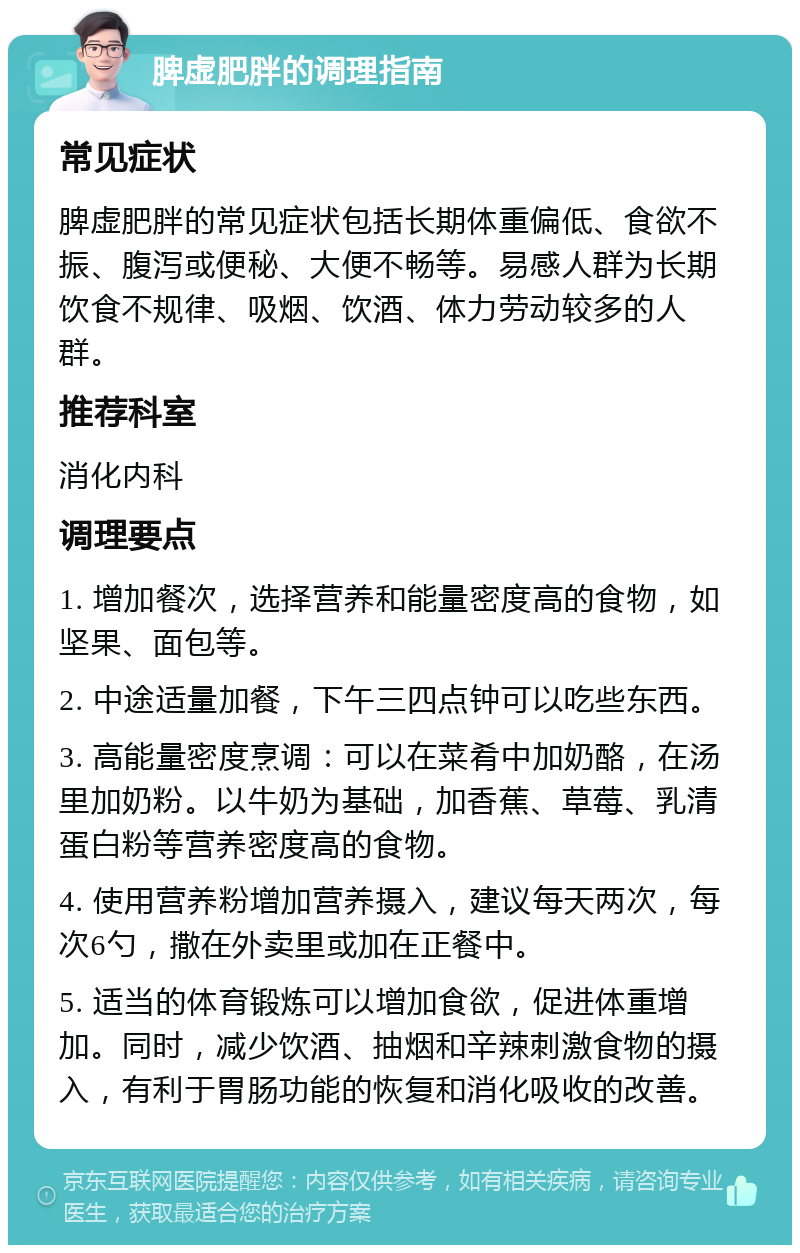 脾虚肥胖的调理指南 常见症状 脾虚肥胖的常见症状包括长期体重偏低、食欲不振、腹泻或便秘、大便不畅等。易感人群为长期饮食不规律、吸烟、饮酒、体力劳动较多的人群。 推荐科室 消化内科 调理要点 1. 增加餐次，选择营养和能量密度高的食物，如坚果、面包等。 2. 中途适量加餐，下午三四点钟可以吃些东西。 3. 高能量密度烹调：可以在菜肴中加奶酪，在汤里加奶粉。以牛奶为基础，加香蕉、草莓、乳清蛋白粉等营养密度高的食物。 4. 使用营养粉增加营养摄入，建议每天两次，每次6勺，撒在外卖里或加在正餐中。 5. 适当的体育锻炼可以增加食欲，促进体重增加。同时，减少饮酒、抽烟和辛辣刺激食物的摄入，有利于胃肠功能的恢复和消化吸收的改善。