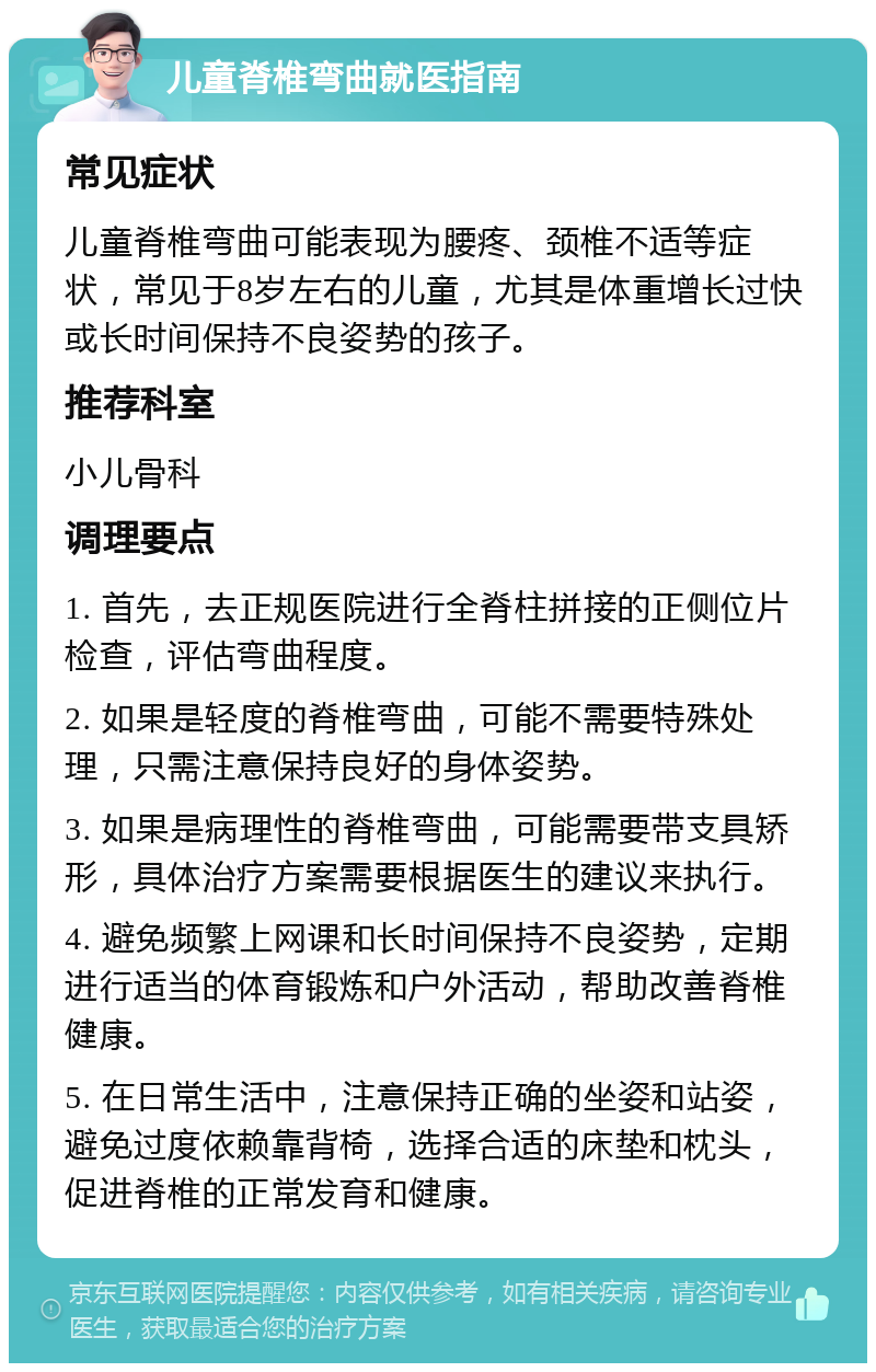 儿童脊椎弯曲就医指南 常见症状 儿童脊椎弯曲可能表现为腰疼、颈椎不适等症状，常见于8岁左右的儿童，尤其是体重增长过快或长时间保持不良姿势的孩子。 推荐科室 小儿骨科 调理要点 1. 首先，去正规医院进行全脊柱拼接的正侧位片检查，评估弯曲程度。 2. 如果是轻度的脊椎弯曲，可能不需要特殊处理，只需注意保持良好的身体姿势。 3. 如果是病理性的脊椎弯曲，可能需要带支具矫形，具体治疗方案需要根据医生的建议来执行。 4. 避免频繁上网课和长时间保持不良姿势，定期进行适当的体育锻炼和户外活动，帮助改善脊椎健康。 5. 在日常生活中，注意保持正确的坐姿和站姿，避免过度依赖靠背椅，选择合适的床垫和枕头，促进脊椎的正常发育和健康。