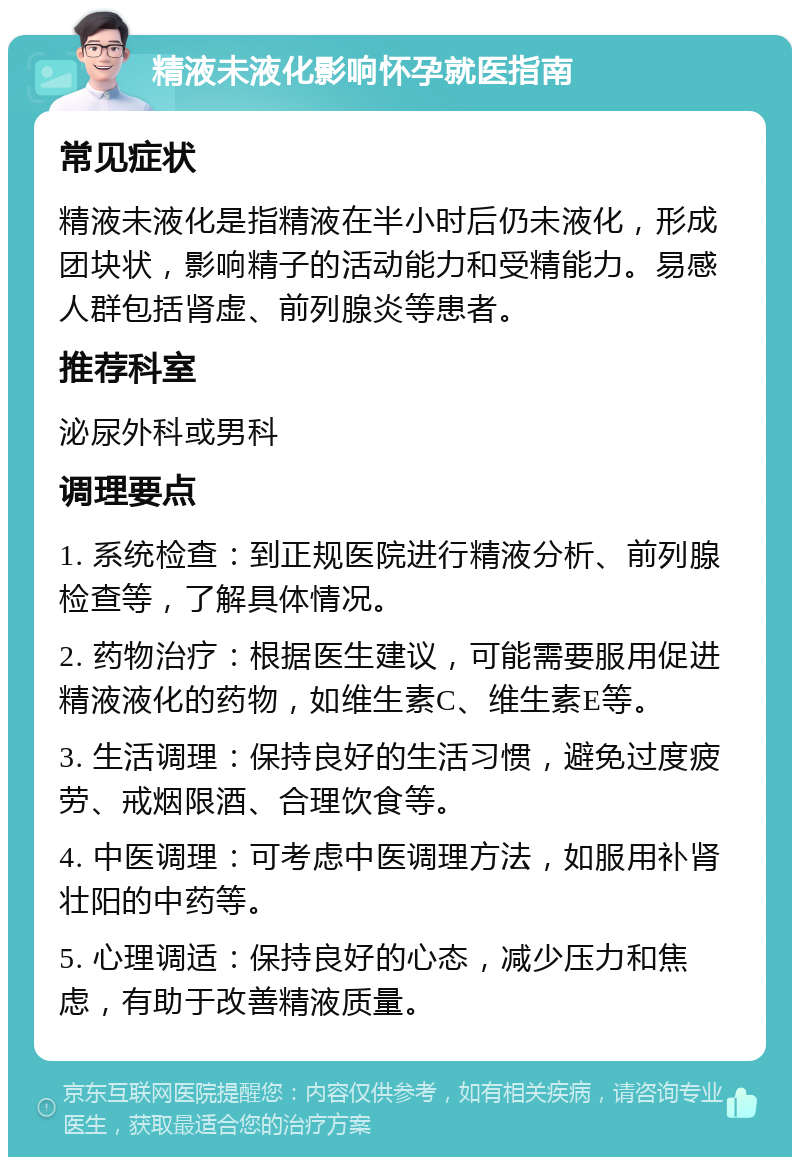 精液未液化影响怀孕就医指南 常见症状 精液未液化是指精液在半小时后仍未液化，形成团块状，影响精子的活动能力和受精能力。易感人群包括肾虚、前列腺炎等患者。 推荐科室 泌尿外科或男科 调理要点 1. 系统检查：到正规医院进行精液分析、前列腺检查等，了解具体情况。 2. 药物治疗：根据医生建议，可能需要服用促进精液液化的药物，如维生素C、维生素E等。 3. 生活调理：保持良好的生活习惯，避免过度疲劳、戒烟限酒、合理饮食等。 4. 中医调理：可考虑中医调理方法，如服用补肾壮阳的中药等。 5. 心理调适：保持良好的心态，减少压力和焦虑，有助于改善精液质量。