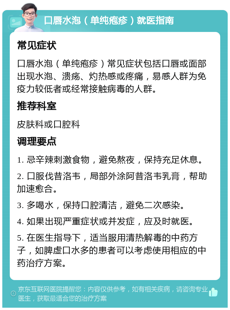 口唇水泡（单纯疱疹）就医指南 常见症状 口唇水泡（单纯疱疹）常见症状包括口唇或面部出现水泡、溃疡、灼热感或疼痛，易感人群为免疫力较低者或经常接触病毒的人群。 推荐科室 皮肤科或口腔科 调理要点 1. 忌辛辣刺激食物，避免熬夜，保持充足休息。 2. 口服伐昔洛韦，局部外涂阿昔洛韦乳膏，帮助加速愈合。 3. 多喝水，保持口腔清洁，避免二次感染。 4. 如果出现严重症状或并发症，应及时就医。 5. 在医生指导下，适当服用清热解毒的中药方子，如脾虚口水多的患者可以考虑使用相应的中药治疗方案。