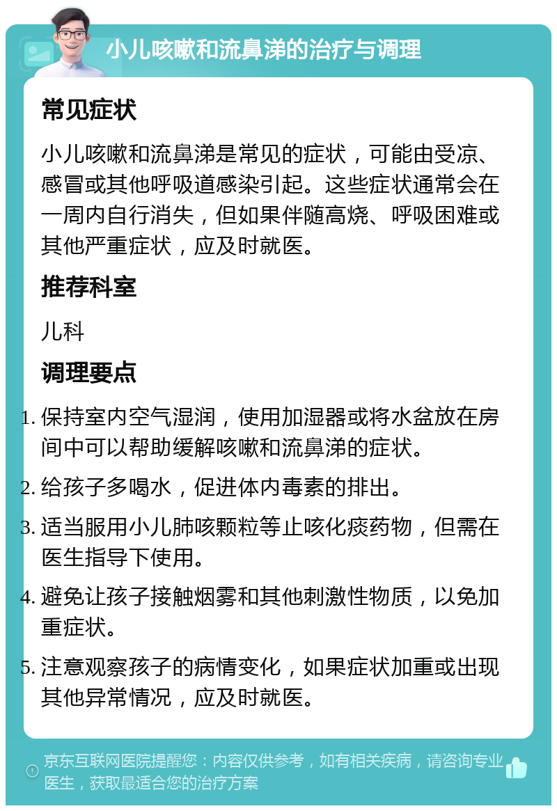 小儿咳嗽和流鼻涕的治疗与调理 常见症状 小儿咳嗽和流鼻涕是常见的症状，可能由受凉、感冒或其他呼吸道感染引起。这些症状通常会在一周内自行消失，但如果伴随高烧、呼吸困难或其他严重症状，应及时就医。 推荐科室 儿科 调理要点 保持室内空气湿润，使用加湿器或将水盆放在房间中可以帮助缓解咳嗽和流鼻涕的症状。 给孩子多喝水，促进体内毒素的排出。 适当服用小儿肺咳颗粒等止咳化痰药物，但需在医生指导下使用。 避免让孩子接触烟雾和其他刺激性物质，以免加重症状。 注意观察孩子的病情变化，如果症状加重或出现其他异常情况，应及时就医。