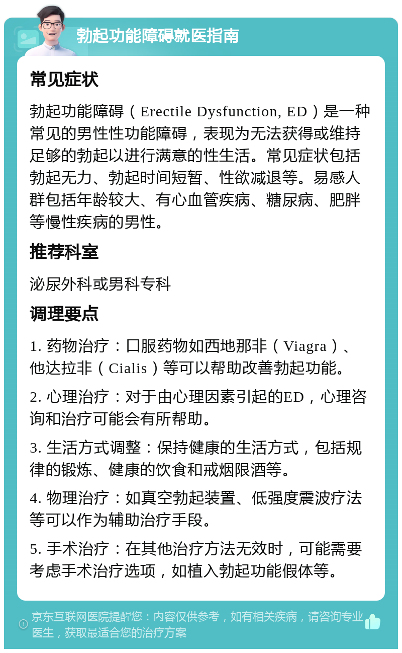 勃起功能障碍就医指南 常见症状 勃起功能障碍（Erectile Dysfunction, ED）是一种常见的男性性功能障碍，表现为无法获得或维持足够的勃起以进行满意的性生活。常见症状包括勃起无力、勃起时间短暂、性欲减退等。易感人群包括年龄较大、有心血管疾病、糖尿病、肥胖等慢性疾病的男性。 推荐科室 泌尿外科或男科专科 调理要点 1. 药物治疗：口服药物如西地那非（Viagra）、他达拉非（Cialis）等可以帮助改善勃起功能。 2. 心理治疗：对于由心理因素引起的ED，心理咨询和治疗可能会有所帮助。 3. 生活方式调整：保持健康的生活方式，包括规律的锻炼、健康的饮食和戒烟限酒等。 4. 物理治疗：如真空勃起装置、低强度震波疗法等可以作为辅助治疗手段。 5. 手术治疗：在其他治疗方法无效时，可能需要考虑手术治疗选项，如植入勃起功能假体等。