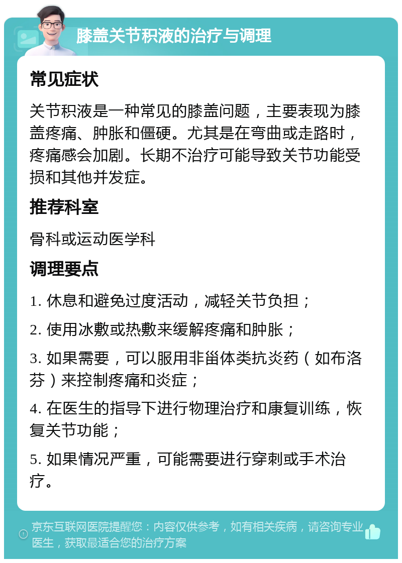 膝盖关节积液的治疗与调理 常见症状 关节积液是一种常见的膝盖问题，主要表现为膝盖疼痛、肿胀和僵硬。尤其是在弯曲或走路时，疼痛感会加剧。长期不治疗可能导致关节功能受损和其他并发症。 推荐科室 骨科或运动医学科 调理要点 1. 休息和避免过度活动，减轻关节负担； 2. 使用冰敷或热敷来缓解疼痛和肿胀； 3. 如果需要，可以服用非甾体类抗炎药（如布洛芬）来控制疼痛和炎症； 4. 在医生的指导下进行物理治疗和康复训练，恢复关节功能； 5. 如果情况严重，可能需要进行穿刺或手术治疗。