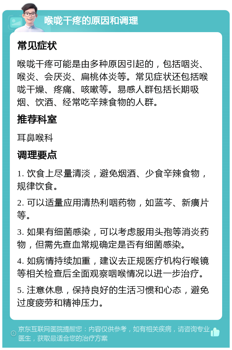 喉咙干疼的原因和调理 常见症状 喉咙干疼可能是由多种原因引起的，包括咽炎、喉炎、会厌炎、扁桃体炎等。常见症状还包括喉咙干燥、疼痛、咳嗽等。易感人群包括长期吸烟、饮酒、经常吃辛辣食物的人群。 推荐科室 耳鼻喉科 调理要点 1. 饮食上尽量清淡，避免烟酒、少食辛辣食物，规律饮食。 2. 可以适量应用清热利咽药物，如蓝芩、新癀片等。 3. 如果有细菌感染，可以考虑服用头孢等消炎药物，但需先查血常规确定是否有细菌感染。 4. 如病情持续加重，建议去正规医疗机构行喉镜等相关检查后全面观察咽喉情况以进一步治疗。 5. 注意休息，保持良好的生活习惯和心态，避免过度疲劳和精神压力。