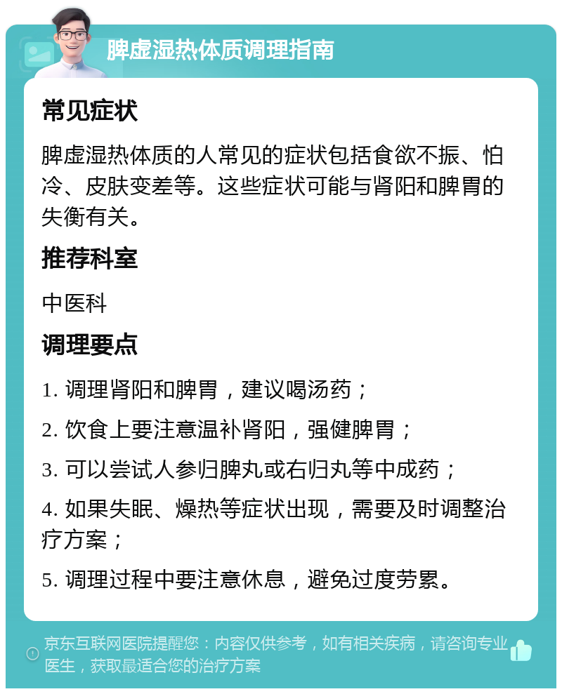 脾虚湿热体质调理指南 常见症状 脾虚湿热体质的人常见的症状包括食欲不振、怕冷、皮肤变差等。这些症状可能与肾阳和脾胃的失衡有关。 推荐科室 中医科 调理要点 1. 调理肾阳和脾胃，建议喝汤药； 2. 饮食上要注意温补肾阳，强健脾胃； 3. 可以尝试人参归脾丸或右归丸等中成药； 4. 如果失眠、燥热等症状出现，需要及时调整治疗方案； 5. 调理过程中要注意休息，避免过度劳累。