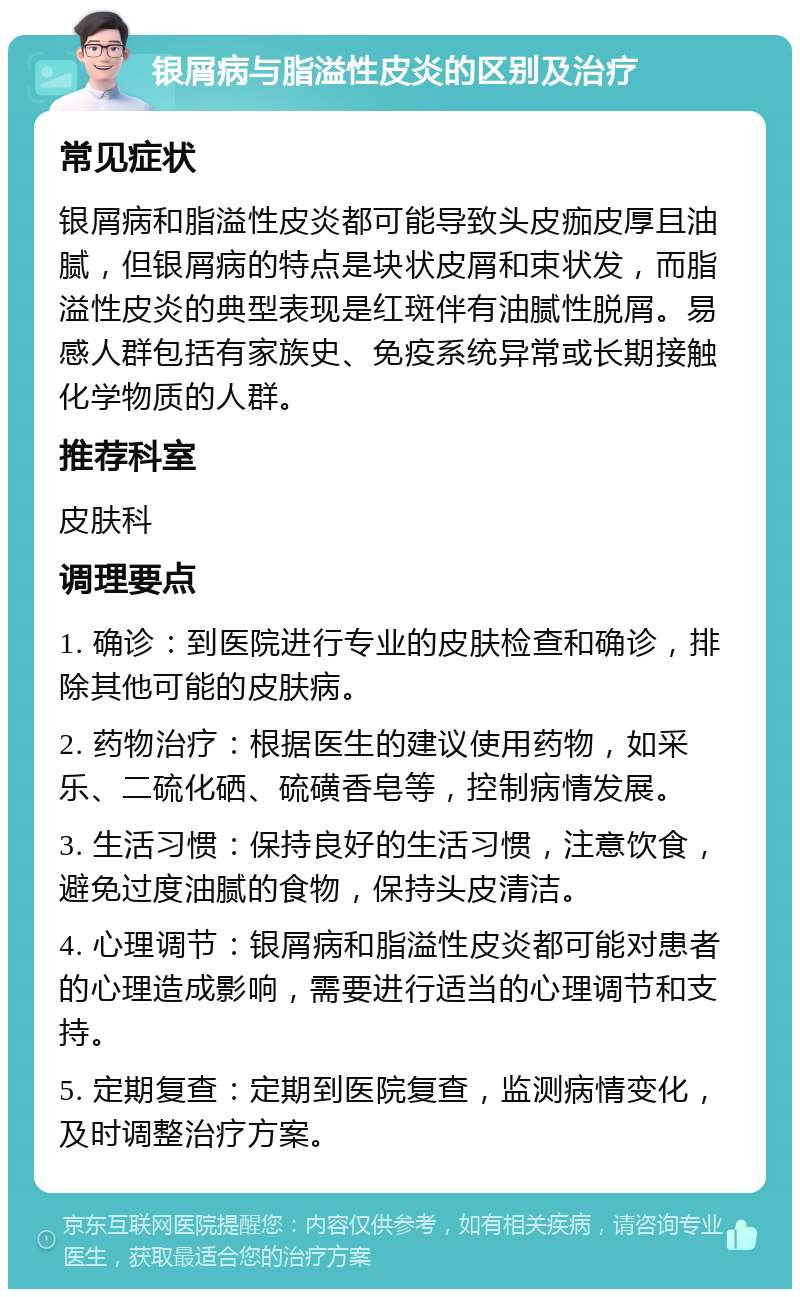 银屑病与脂溢性皮炎的区别及治疗 常见症状 银屑病和脂溢性皮炎都可能导致头皮痂皮厚且油腻，但银屑病的特点是块状皮屑和束状发，而脂溢性皮炎的典型表现是红斑伴有油腻性脱屑。易感人群包括有家族史、免疫系统异常或长期接触化学物质的人群。 推荐科室 皮肤科 调理要点 1. 确诊：到医院进行专业的皮肤检查和确诊，排除其他可能的皮肤病。 2. 药物治疗：根据医生的建议使用药物，如采乐、二硫化硒、硫磺香皂等，控制病情发展。 3. 生活习惯：保持良好的生活习惯，注意饮食，避免过度油腻的食物，保持头皮清洁。 4. 心理调节：银屑病和脂溢性皮炎都可能对患者的心理造成影响，需要进行适当的心理调节和支持。 5. 定期复查：定期到医院复查，监测病情变化，及时调整治疗方案。