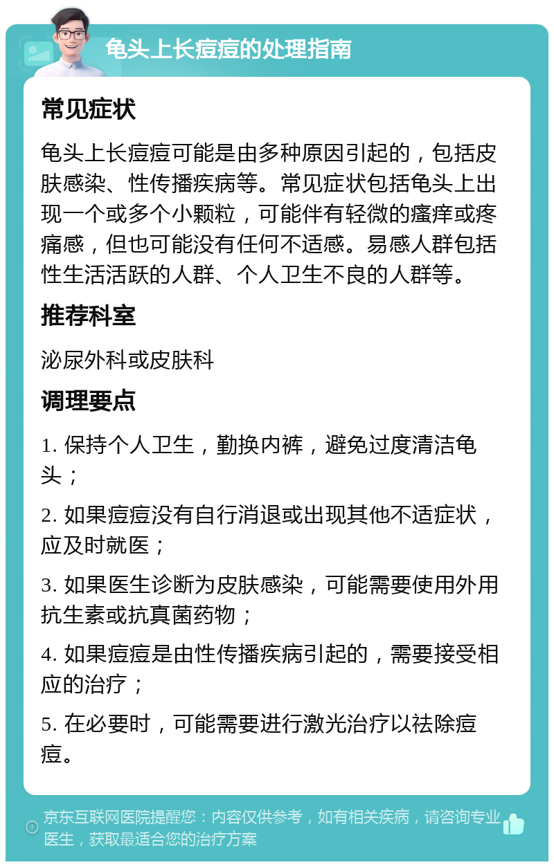 龟头上长痘痘的处理指南 常见症状 龟头上长痘痘可能是由多种原因引起的，包括皮肤感染、性传播疾病等。常见症状包括龟头上出现一个或多个小颗粒，可能伴有轻微的瘙痒或疼痛感，但也可能没有任何不适感。易感人群包括性生活活跃的人群、个人卫生不良的人群等。 推荐科室 泌尿外科或皮肤科 调理要点 1. 保持个人卫生，勤换内裤，避免过度清洁龟头； 2. 如果痘痘没有自行消退或出现其他不适症状，应及时就医； 3. 如果医生诊断为皮肤感染，可能需要使用外用抗生素或抗真菌药物； 4. 如果痘痘是由性传播疾病引起的，需要接受相应的治疗； 5. 在必要时，可能需要进行激光治疗以祛除痘痘。