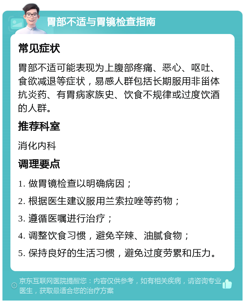 胃部不适与胃镜检查指南 常见症状 胃部不适可能表现为上腹部疼痛、恶心、呕吐、食欲减退等症状，易感人群包括长期服用非甾体抗炎药、有胃病家族史、饮食不规律或过度饮酒的人群。 推荐科室 消化内科 调理要点 1. 做胃镜检查以明确病因； 2. 根据医生建议服用兰索拉唑等药物； 3. 遵循医嘱进行治疗； 4. 调整饮食习惯，避免辛辣、油腻食物； 5. 保持良好的生活习惯，避免过度劳累和压力。