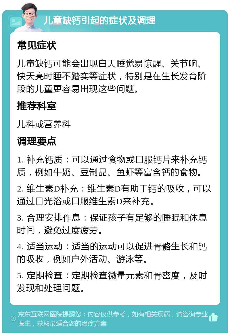 儿童缺钙引起的症状及调理 常见症状 儿童缺钙可能会出现白天睡觉易惊醒、关节响、快天亮时睡不踏实等症状，特别是在生长发育阶段的儿童更容易出现这些问题。 推荐科室 儿科或营养科 调理要点 1. 补充钙质：可以通过食物或口服钙片来补充钙质，例如牛奶、豆制品、鱼虾等富含钙的食物。 2. 维生素D补充：维生素D有助于钙的吸收，可以通过日光浴或口服维生素D来补充。 3. 合理安排作息：保证孩子有足够的睡眠和休息时间，避免过度疲劳。 4. 适当运动：适当的运动可以促进骨骼生长和钙的吸收，例如户外活动、游泳等。 5. 定期检查：定期检查微量元素和骨密度，及时发现和处理问题。