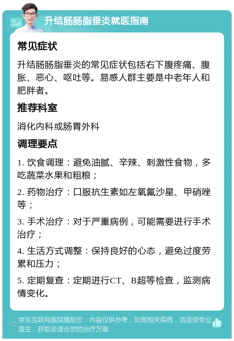 升结肠肠脂垂炎就医指南 常见症状 升结肠肠脂垂炎的常见症状包括右下腹疼痛、腹胀、恶心、呕吐等。易感人群主要是中老年人和肥胖者。 推荐科室 消化内科或肠胃外科 调理要点 1. 饮食调理：避免油腻、辛辣、刺激性食物，多吃蔬菜水果和粗粮； 2. 药物治疗：口服抗生素如左氧氟沙星、甲硝唑等； 3. 手术治疗：对于严重病例，可能需要进行手术治疗； 4. 生活方式调整：保持良好的心态，避免过度劳累和压力； 5. 定期复查：定期进行CT、B超等检查，监测病情变化。