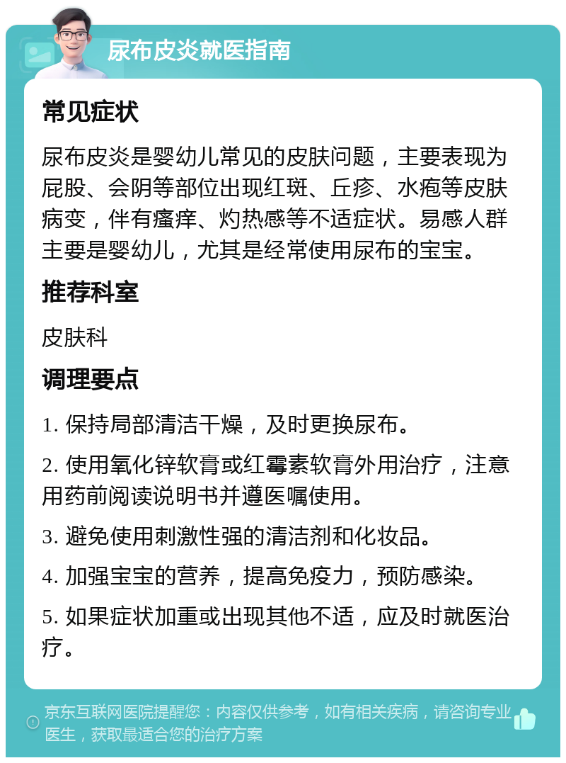 尿布皮炎就医指南 常见症状 尿布皮炎是婴幼儿常见的皮肤问题，主要表现为屁股、会阴等部位出现红斑、丘疹、水疱等皮肤病变，伴有瘙痒、灼热感等不适症状。易感人群主要是婴幼儿，尤其是经常使用尿布的宝宝。 推荐科室 皮肤科 调理要点 1. 保持局部清洁干燥，及时更换尿布。 2. 使用氧化锌软膏或红霉素软膏外用治疗，注意用药前阅读说明书并遵医嘱使用。 3. 避免使用刺激性强的清洁剂和化妆品。 4. 加强宝宝的营养，提高免疫力，预防感染。 5. 如果症状加重或出现其他不适，应及时就医治疗。