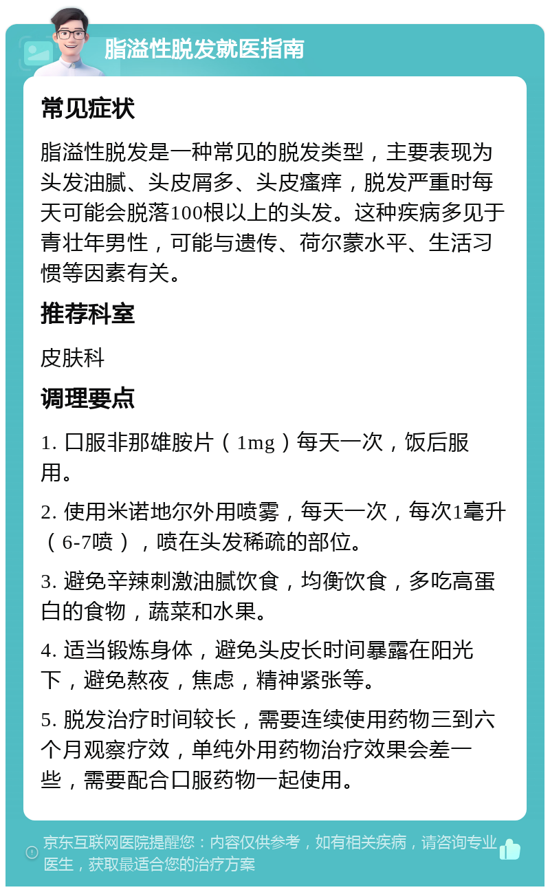 脂溢性脱发就医指南 常见症状 脂溢性脱发是一种常见的脱发类型，主要表现为头发油腻、头皮屑多、头皮瘙痒，脱发严重时每天可能会脱落100根以上的头发。这种疾病多见于青壮年男性，可能与遗传、荷尔蒙水平、生活习惯等因素有关。 推荐科室 皮肤科 调理要点 1. 口服非那雄胺片（1mg）每天一次，饭后服用。 2. 使用米诺地尔外用喷雾，每天一次，每次1毫升（6-7喷），喷在头发稀疏的部位。 3. 避免辛辣刺激油腻饮食，均衡饮食，多吃高蛋白的食物，蔬菜和水果。 4. 适当锻炼身体，避免头皮长时间暴露在阳光下，避免熬夜，焦虑，精神紧张等。 5. 脱发治疗时间较长，需要连续使用药物三到六个月观察疗效，单纯外用药物治疗效果会差一些，需要配合口服药物一起使用。