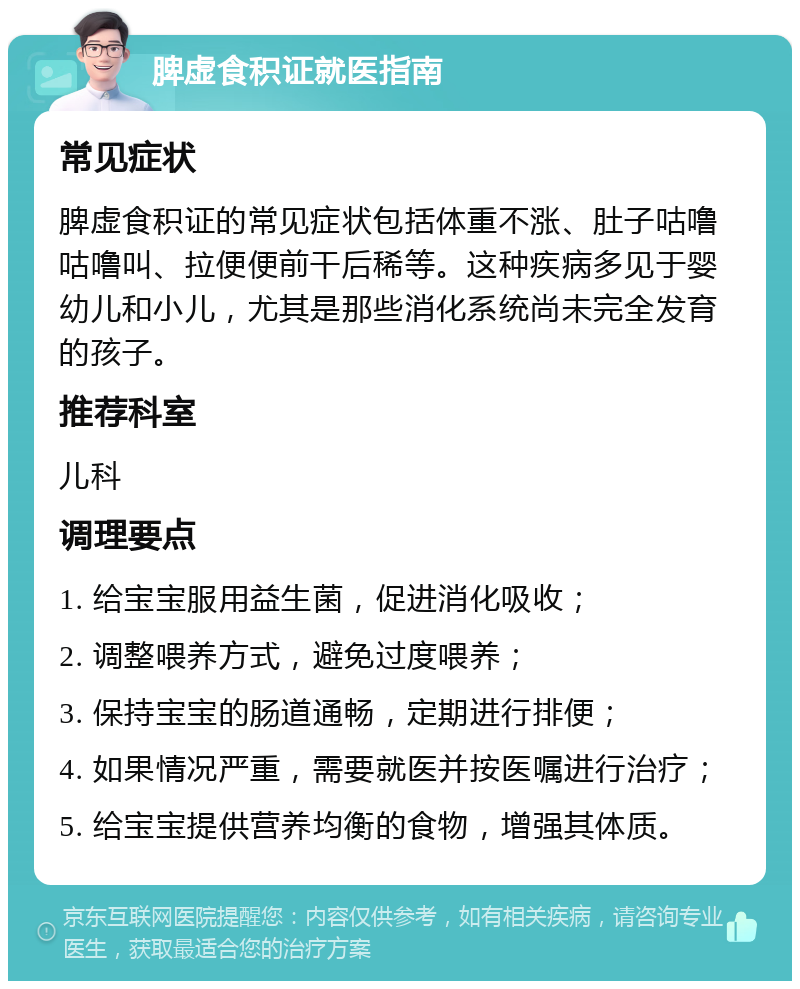 脾虚食积证就医指南 常见症状 脾虚食积证的常见症状包括体重不涨、肚子咕噜咕噜叫、拉便便前干后稀等。这种疾病多见于婴幼儿和小儿，尤其是那些消化系统尚未完全发育的孩子。 推荐科室 儿科 调理要点 1. 给宝宝服用益生菌，促进消化吸收； 2. 调整喂养方式，避免过度喂养； 3. 保持宝宝的肠道通畅，定期进行排便； 4. 如果情况严重，需要就医并按医嘱进行治疗； 5. 给宝宝提供营养均衡的食物，增强其体质。