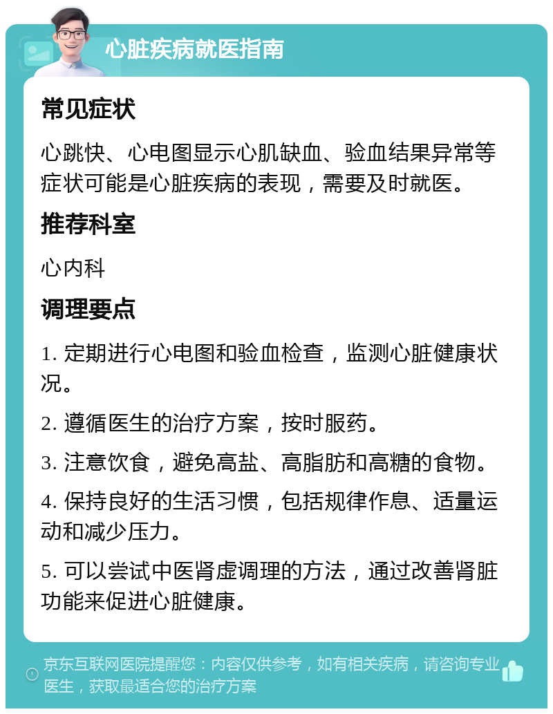 心脏疾病就医指南 常见症状 心跳快、心电图显示心肌缺血、验血结果异常等症状可能是心脏疾病的表现，需要及时就医。 推荐科室 心内科 调理要点 1. 定期进行心电图和验血检查，监测心脏健康状况。 2. 遵循医生的治疗方案，按时服药。 3. 注意饮食，避免高盐、高脂肪和高糖的食物。 4. 保持良好的生活习惯，包括规律作息、适量运动和减少压力。 5. 可以尝试中医肾虚调理的方法，通过改善肾脏功能来促进心脏健康。