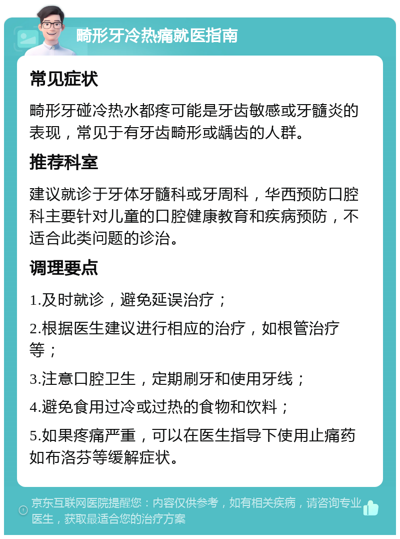 畸形牙冷热痛就医指南 常见症状 畸形牙碰冷热水都疼可能是牙齿敏感或牙髓炎的表现，常见于有牙齿畸形或龋齿的人群。 推荐科室 建议就诊于牙体牙髓科或牙周科，华西预防口腔科主要针对儿童的口腔健康教育和疾病预防，不适合此类问题的诊治。 调理要点 1.及时就诊，避免延误治疗； 2.根据医生建议进行相应的治疗，如根管治疗等； 3.注意口腔卫生，定期刷牙和使用牙线； 4.避免食用过冷或过热的食物和饮料； 5.如果疼痛严重，可以在医生指导下使用止痛药如布洛芬等缓解症状。