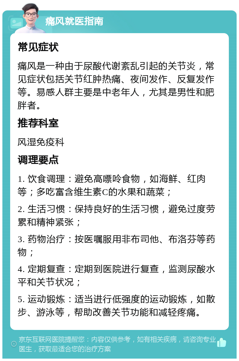 痛风就医指南 常见症状 痛风是一种由于尿酸代谢紊乱引起的关节炎，常见症状包括关节红肿热痛、夜间发作、反复发作等。易感人群主要是中老年人，尤其是男性和肥胖者。 推荐科室 风湿免疫科 调理要点 1. 饮食调理：避免高嘌呤食物，如海鲜、红肉等；多吃富含维生素C的水果和蔬菜； 2. 生活习惯：保持良好的生活习惯，避免过度劳累和精神紧张； 3. 药物治疗：按医嘱服用非布司他、布洛芬等药物； 4. 定期复查：定期到医院进行复查，监测尿酸水平和关节状况； 5. 运动锻炼：适当进行低强度的运动锻炼，如散步、游泳等，帮助改善关节功能和减轻疼痛。