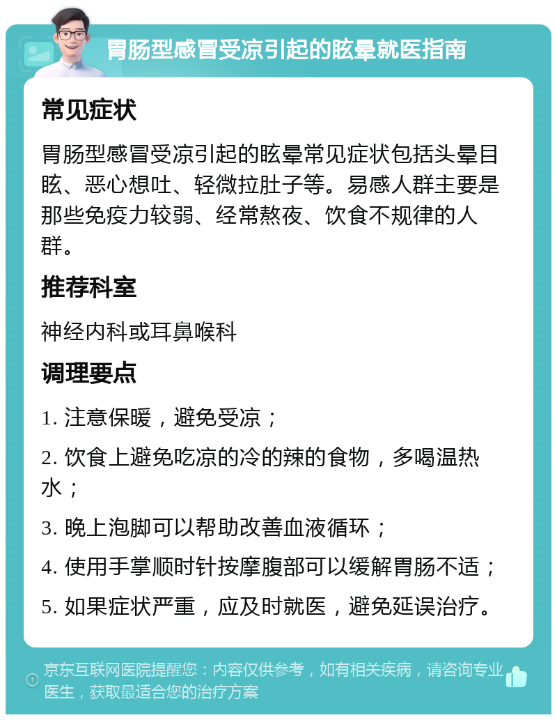 胃肠型感冒受凉引起的眩晕就医指南 常见症状 胃肠型感冒受凉引起的眩晕常见症状包括头晕目眩、恶心想吐、轻微拉肚子等。易感人群主要是那些免疫力较弱、经常熬夜、饮食不规律的人群。 推荐科室 神经内科或耳鼻喉科 调理要点 1. 注意保暖，避免受凉； 2. 饮食上避免吃凉的冷的辣的食物，多喝温热水； 3. 晚上泡脚可以帮助改善血液循环； 4. 使用手掌顺时针按摩腹部可以缓解胃肠不适； 5. 如果症状严重，应及时就医，避免延误治疗。