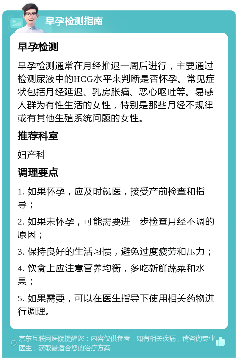 早孕检测指南 早孕检测 早孕检测通常在月经推迟一周后进行，主要通过检测尿液中的HCG水平来判断是否怀孕。常见症状包括月经延迟、乳房胀痛、恶心呕吐等。易感人群为有性生活的女性，特别是那些月经不规律或有其他生殖系统问题的女性。 推荐科室 妇产科 调理要点 1. 如果怀孕，应及时就医，接受产前检查和指导； 2. 如果未怀孕，可能需要进一步检查月经不调的原因； 3. 保持良好的生活习惯，避免过度疲劳和压力； 4. 饮食上应注意营养均衡，多吃新鲜蔬菜和水果； 5. 如果需要，可以在医生指导下使用相关药物进行调理。