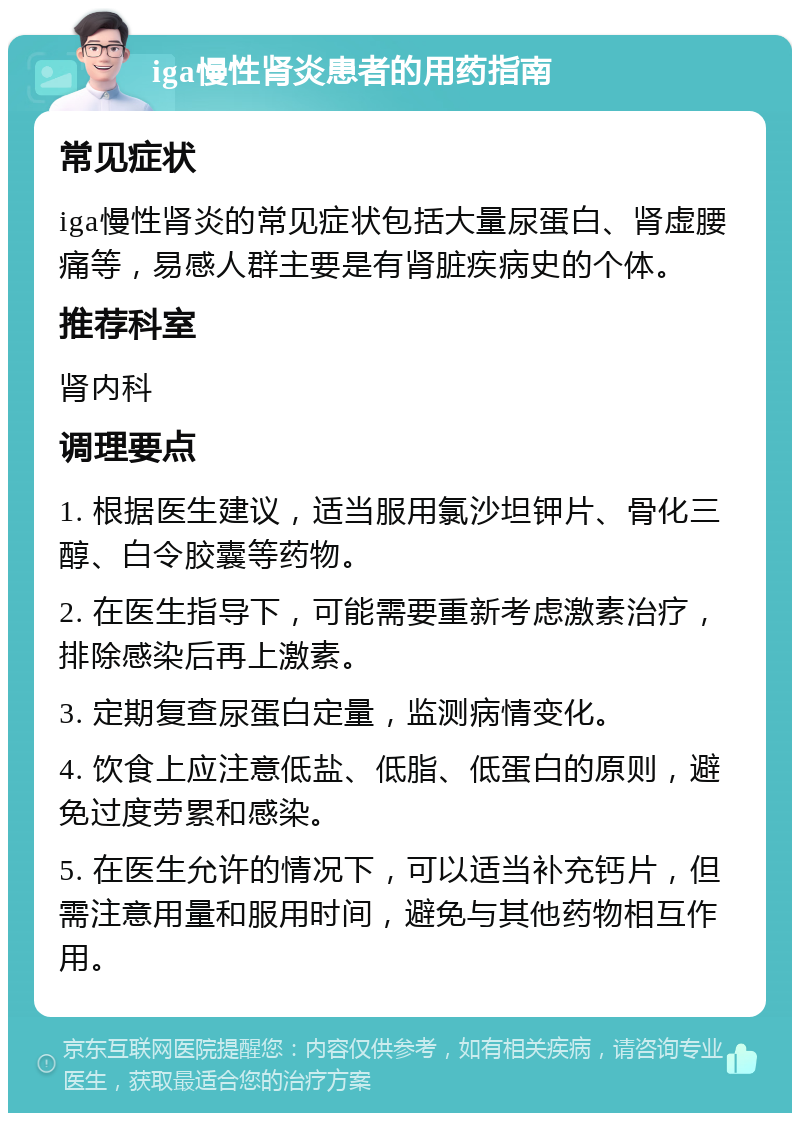 iga慢性肾炎患者的用药指南 常见症状 iga慢性肾炎的常见症状包括大量尿蛋白、肾虚腰痛等，易感人群主要是有肾脏疾病史的个体。 推荐科室 肾内科 调理要点 1. 根据医生建议，适当服用氯沙坦钾片、骨化三醇、白令胶囊等药物。 2. 在医生指导下，可能需要重新考虑激素治疗，排除感染后再上激素。 3. 定期复查尿蛋白定量，监测病情变化。 4. 饮食上应注意低盐、低脂、低蛋白的原则，避免过度劳累和感染。 5. 在医生允许的情况下，可以适当补充钙片，但需注意用量和服用时间，避免与其他药物相互作用。