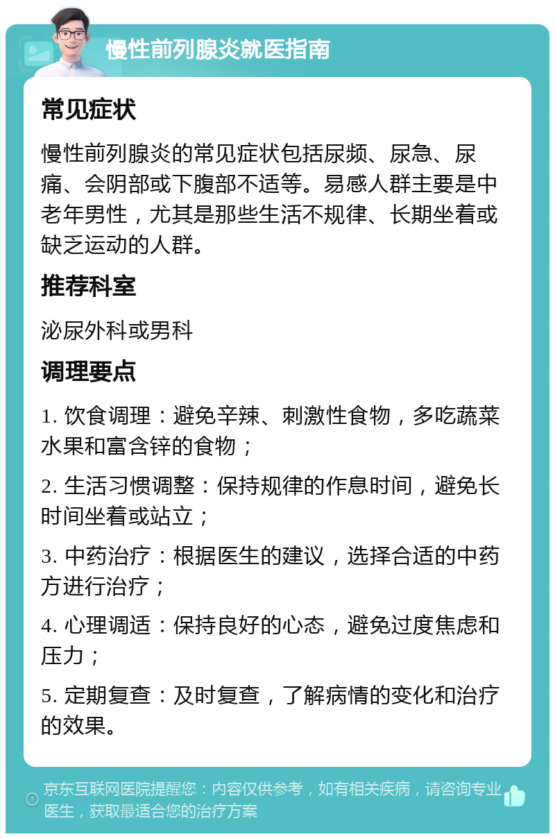 慢性前列腺炎就医指南 常见症状 慢性前列腺炎的常见症状包括尿频、尿急、尿痛、会阴部或下腹部不适等。易感人群主要是中老年男性，尤其是那些生活不规律、长期坐着或缺乏运动的人群。 推荐科室 泌尿外科或男科 调理要点 1. 饮食调理：避免辛辣、刺激性食物，多吃蔬菜水果和富含锌的食物； 2. 生活习惯调整：保持规律的作息时间，避免长时间坐着或站立； 3. 中药治疗：根据医生的建议，选择合适的中药方进行治疗； 4. 心理调适：保持良好的心态，避免过度焦虑和压力； 5. 定期复查：及时复查，了解病情的变化和治疗的效果。